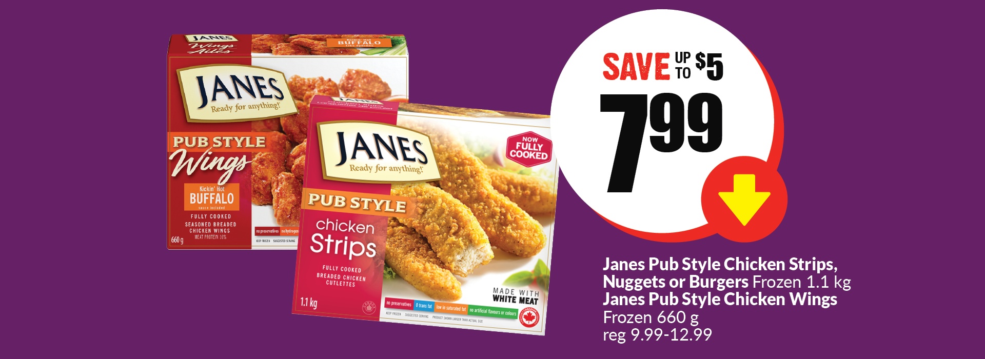 The following image contains the text " Janes pub style chicken strips, Nuggets or Burgers frozen 1.1 kg, Janes pub style chicken Wings frozen 660 g, reg 9.99-12.99. Get them at just $7.99 and save up to $5."