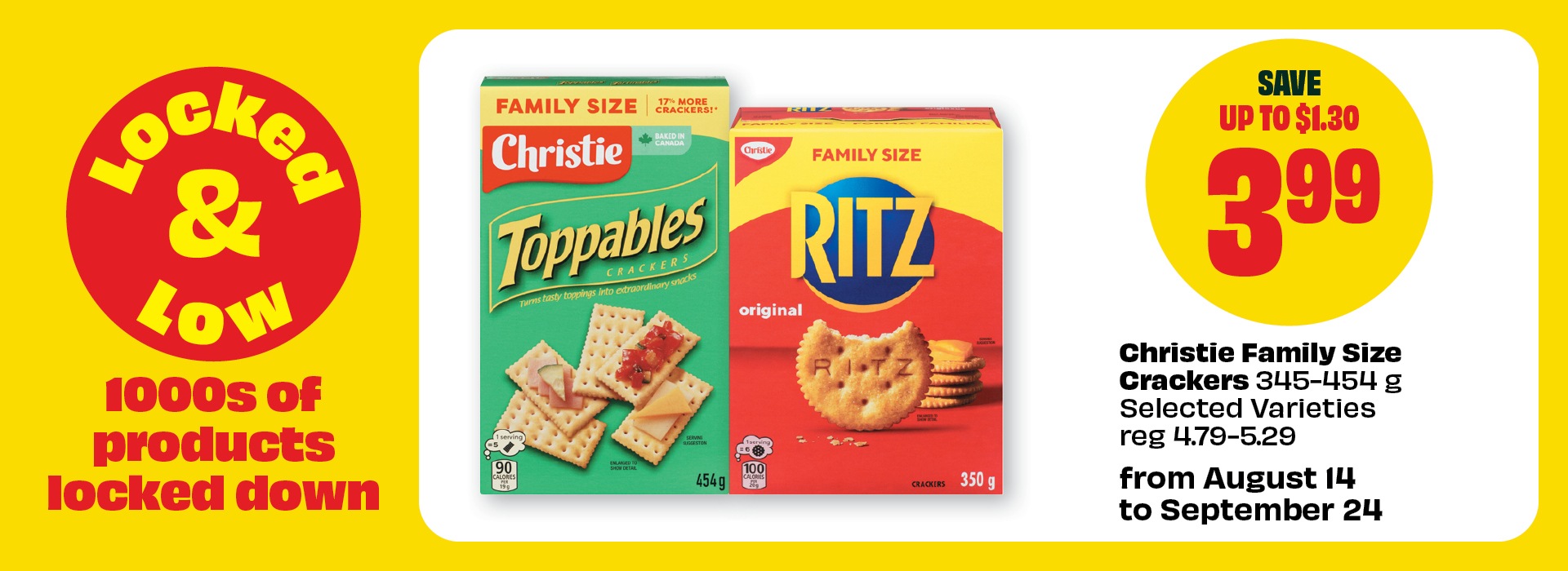 Locked & Low. 1000s of products locked down. From August 14 to September 24. Christie Family Size Crackers 345–454 g Selected Varieties reg 4.79–5.29. Priced at $3.99 & Save up to $1.30.