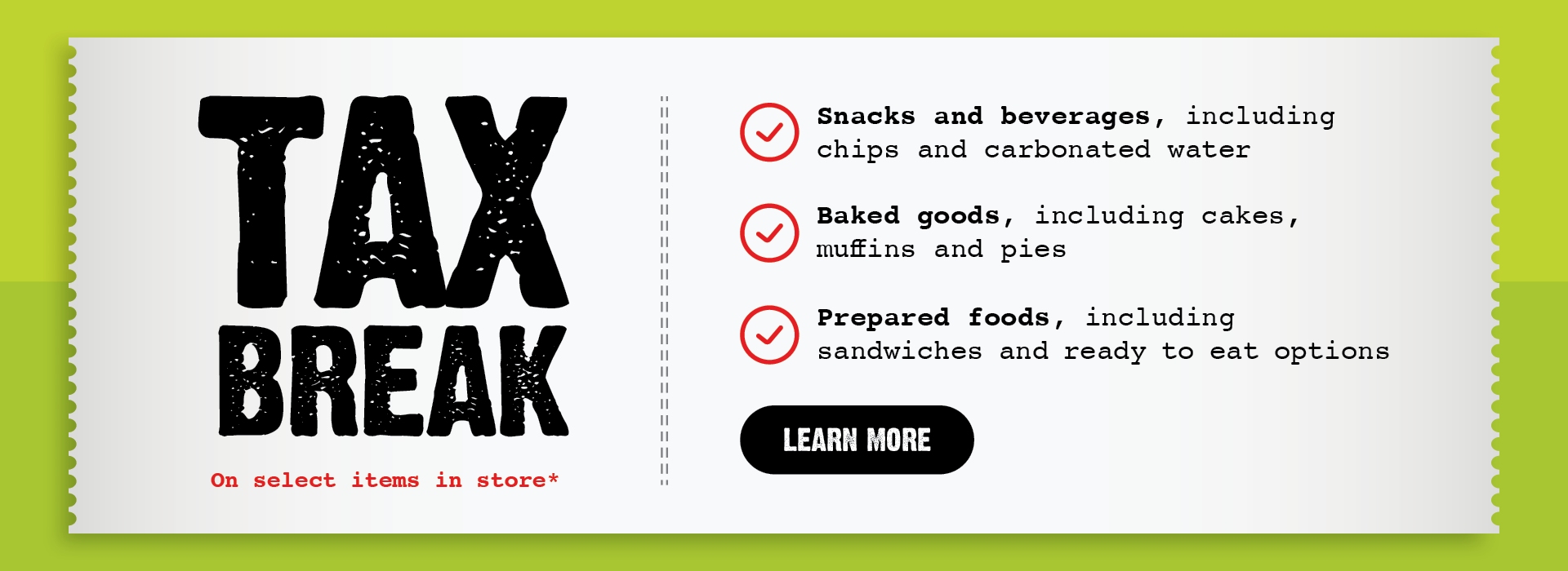 Tax breakText Reading "Tax Break on Select Items In-Store: Snacks and beverages, including chips and carbonated water; baked goods, such as cakes, muffins, and pies; and prepared foods, like sandwiches and ready-to-eat options. To know more, click the 'Learn More' CTA at the bottom."