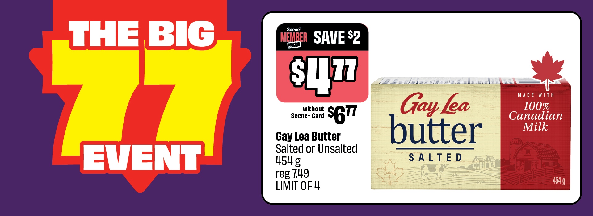 The Big 77 Event. Gay Lea Butter, Salted or Unsalted 454 g, reg 7.49, now just $4.77 with Scene+ Card. Save $2. Without Scene+ Card: $6.77. LIMIT OF 4